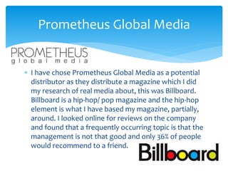  I have chose Prometheus Global Media as a potential
distributor as they distribute a magazine which I did
my research of real media about, this was Billboard.
Billboard is a hip-hop/ pop magazine and the hip-hop
element is what I have based my magazine, partially,
around. I looked online for reviews on the company
and found that a frequently occurring topic is that the
management is not that good and only 36% of people
would recommend to a friend.
Prometheus Global Media
 
