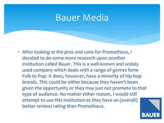  After looking at the pros and cons for Prometheus, I
decided to do some more research upon another
institution called Bauer. This is a well-known and widely
used company which deals with a range of genres form
Folk to Pop. It does, however, have a minority of hip-hop
brands. This could be either because they haven’t been
given the opportunity or they may just not promote to that
type of audience. No matter either reason, I would still
attempt to use this institution as they have an (overall)
better review/ rating than Prometheus.
Bauer Media
 