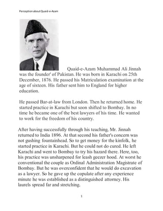 PerceptionaboutQuaid-e-Azam
1
Quaid-e-Azam Muhammad Ali Jinnah
was the founder' of Pakistan. He was born in Karachi on 25th
December, 1876. He passed his Matriculation examination at the
age of sixteen. His father sent him to England for higher
education.
He passed Bar-at-law from London. Then he returned home. He
started practice in Karachi but soon shifted to Bombay. In no
time he became one of the best lawyers of his time. He wanted
to work for the freedom of his country.
After having successfully through his teaching, Mr. Jinnah
returned to India 1896. At that second his father's concern was
not gushing fountainhead. So to get money for the kinfolk, he
started practice in Karachi. But he could not do cured. He left
Karachi and went to Bombay to try his hazard there. Here, too,
his practice was unsharpened for leash geezer hood. At worst he
conventional the couple as Ordinal Administration Magistrate of
Bombay. But he was overconfident that he would do excavation
as a lawyer. So he gave up the copulate after any experience
minute he was established as a distinguished attorney. His
laurels spread far and stretching.
 