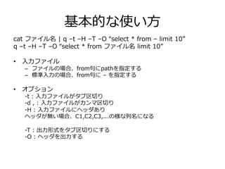 基本的な使い⽅方
cat  ファイル名  |  q  –t  –H  –T  –O  “select  *  from  –  limit  10”
q  –t  –H  –T  –O  “select  *  from  ファイル名  limit  10”
•  ⼊入⼒力力ファイル
–  ファイルの場合、from句句にpathを指定する
–  標準⼊入⼒力力の場合、from句句に  –  を指定する
•  オプション
-‐‑‒t  :  ⼊入⼒力力ファイルがタブ区切切り
-‐‑‒d  ,  :  ⼊入⼒力力ファイルがカンマ区切切り
-‐‑‒H  :  ⼊入⼒力力ファイルにヘッダあり
ヘッダが無い場合、C1,C2,C3,...の様な列列名になる
-‐‑‒T  :  出⼒力力形式をタブ区切切りにする
-‐‑‒D  ,  :  出⼒力力形式をカンマ区切切りにする
-‐‑‒O  :  ヘッダを出⼒力力する
 