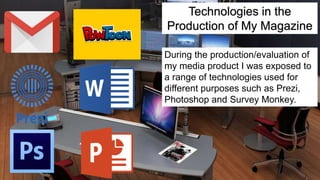 Technologies in the
Production of My Magazine
During the production/evaluation of
my media product I was exposed to
a range of technologies used for
different purposes such as Prezi,
Photoshop and Survey Monkey.
 