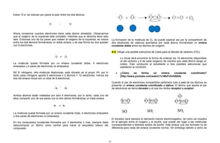 Estos 10 e- se colocan por pares al azar entre los dos átomos.
O - O
Ahora revisamos cuantos electrones tiene cada átomo alrededor. Observamos
que el oxigeno de la izquierda está completo, mientras que el derecha tiene solo
seis. Entonces uno de los pares que rodean al oxigeno de la izquierda, se coloca
entre los dos átomos formándose un doble enlace, y de esa forma los dos quedan
con 8 electrones.
..
: O =
..
O:
La molécula queda formada por un enlace covalente doble, 4 electrones
enlazados y 4 pares de electrones no enlazados.
N2 El nitrógeno, otra molécula diatómicas, está ubicado en el grupo VA, por lo
tanto cada nitrógeno aporta 5 electrones x 2 átomos = 10 electrones, menos los
dos del enlace inicial son un total de 8 electrones.
..
: N
-
..
N:
Ambos átomos están rodeados por solo 6 electrones, por lo tanto, cada uno de
ellos compartir uno de sus pares con el otro átomo formándose un triple enlace.
: N = N :
La molécula queda formada por un enlace covalente triple, 4 electrones enlazados
y dos pares de electrones no enlazados.
En los compuestos covalentes formados por 3 elementos o mas, siempre debe
seleccionarse un átomo como central para hacer el esqueleto básico del
compuesto.
La formación de la molécula de O2, se puede explicar así por la compartición de
dos electrones de valencia aportados por cada átomo formándose un enlace
covalente doble entre los átomos de oxígeno
A.9. Dibuje una posible estructura de Lewis para el dióxido de carbono (CO2).
Lo inicial será encontrar la forma de ordenar los 16 electrones disponibles
(4 del carbono y 6 de cada oxígeno) de manera que cada átomo tenga un
octeto. Esto conducirá al estudiante a tres posibles estructuras que
satisfacen la condición:
• ¿Cómo se forma un enlace covalente coordinado?
(http://www.youtube.com/watch?v=MxFcfnHA0lA)
Cuando el par de electrones compartidos pertenece solo a uno de los átomos se
presenta un enlace covalente coordinado o dativo. El átomo que aporta el par
de electrones se llama donador y el que los recibe receptor o aceptor.
El donador será siempre el elemento menos electronegativo, tal como se muestra
en el ejemplo entre el oxígeno y el azufre, que puede dar lugar a las moléculas
correspondientes a distintos óxidos de azufre. Este enlace una vez formado no se
diferencia para nada del enlace covalente normal. Sin embargo debido a cómo se
11
 