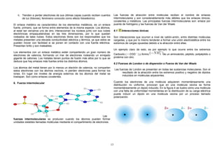 6. Tienden a perder electrones de sus últimas capas cuando reciben cuantos
de luz (fotones), fenómeno conocido como efecto fotoeléctrico.
El enlace metálico es característico de los elementos metálicos, es un enlace
fuerte, primario, que se forma entre elementos de la misma especie. Los átomos,
al estar tan cercanos uno de otro, interaccionan los núcleos junto con sus nubes
electrónicas empaquetándose en las tres dimensiones, por lo que quedan
rodeados de tales nubes. Estos electrones libres son los responsables que los
metales presenten una elevada conductividad eléctrica y térmica, ya que estos se
pueden mover con facilidad si se ponen en contacto con una fuente eléctrica.
Presentan brillo y son maleables.
Los elementos con un enlace metálico están compartiendo un gran número de
electrones de valencia, formando un mar de electrones rodeando un enrejado
gigante de cationes. Los metales tienen puntos de fusión más altos por lo que se
deduce que hay enlaces más fuertes entre los distintos átomos.
Los átomos del metal tienen por lo menos un electrón de valencia, no comparten
estos electrones con los átomos vecinos, ni pierden electrones para formar los
iones. En lugar los niveles de energía externos de los átomos del metal se
traslapan. Son como enlaces covalentes.
6. Fuerza intermolecular
Las
fuerzas intermoleculares se producen cuando los átomos pueden formar
unidades estables llamadas moléculas mediante el compartimiento de electrones.
Las fuerzas de atracción entre moléculas reciben el nombre de enlaces
intermoleculares y son considerablemente más débiles que los enlaces iónicos,
covalentes y metálicos. Las principales fuerzas intermoleculares son: enlace por
puente de hidrógeno y las fuerzas de Van der Waals
6.1 Interacciones iónicas
Son interacciones que ocurren a nivel de catión-anión, entre distintas moléculas
cargadas, y que por lo mismo tenderán a formar una unión electrostática entre los
extremos de cargas opuestas debido a la atracción entre ellas.
Un ejemplo claro de esto, es por ejemplo lo que ocurre entre los extremos
Carboxilo ( − COO −
) y Amino de un aminoácido, péptido, polipéptido o
proteína con otro.
6.2 Fuerzas de London o de dispersión o Fuerza de Van der Waals
Las fuerzas de London se presentan en todas las sustancias moleculares. Son el
resultado de la atracción entre los extremos positivo y negativo de dipolos
inducidos en moléculas adyacentes.
Cuando los electrones de una molécula adquieren momentáneamente una
distribución no uniforme, provocan que en una molécula vecina se forme
momentáneamente un dipolo inducido. En la figura 4 se ilustra cómo una molécula
con una falta de uniformidad momentánea en la distribución de su carga eléctrica
puede inducir un dipolo en una molécula vecina por un proceso llamado
polarización.
13
 