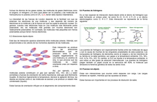 Incluso los átomos de los gases nobles, las moléculas de gases diatómicas como
el oxígeno, el nitrógeno y el cloro (que deben ser no polares) y las moléculas de
hidrocarburos no polares como el CH4, C2H6 tienen tales dipolos instantáneos.
La intensidad de las fuerzas de London depende de la facilidad con que se
polarizan los electrones de una molécula, y eso depende del número de
electrones en la molécula y de la fuerza con que los sujeta la atracción nuclear. En
general, cuantos más electrones haya en una molécula más fácilmente podrá
polarizarse. Así, las moléculas más grandes con muchos electrones son
relativamente polarizables. En contraste, las moléculas más pequeñas son menos
polarizables porque tienen menos electrones.
6.3 Atracciones dipolo-dipolo
Este tipo de interacción aparece solamente entre moléculas polares. Además, son
proporcionales a los valores de los momentos dipolares de las moléculas.
Esta interacción se produce
por las atracciones
electrostáticas que se
producen entre la zona
cargada negativamente de
una molécula y la positiva de
otra, lo que provoca que las
moléculas se vayan
orientando unas con respecto
a otras.
Así, por ejemplo, si las
moléculas polares constituyen un gas (por ejemplo SO2, HCl, etc.) y están
sometidas a fuerzas de orientación de cierta importancia, este gas será fácilmente
licuable. Al disminuir ligeramente la temperatura, decrece la agitación térmica, los
dipolos se orientan entre sí, las moléculas se asocian y se produce un estado más
condensado (líquido).
Estas fuerzas de orientación influyen en el alejamiento del comportamiento ideal.
6.4 Puentes de hidrógeno
Es un tipo especial de interacción dipolo-dipolo entre el átomo de hidrógeno que
está formando un enlace polar, tal como N—H, O—H, ó F—H, y un átomo
electronegativo como O, N ó F. Esta interacción se representa de la forma
siguiente:
Los puentes de hidrógeno son especialmente fuertes entre las moléculas de agua
y son la causa de muchas de las singulares propiedades de esta sustancia. Los
compuestos de hidrógeno de elementos vecino al oxígeno y de los miembros de
su familia en la tabla periódica, son gases a la temperatura ambiente: CH4, NH3,
H2S, H2Te, PH3, HCl. En cambio, el H2O es líquida a la temperatura ambiente, lo
que indica un alto grado de atracción intermolecular. Los puentes de hidrógeno
juegan también un papel crucial en la estructura del ADN, la molécula que
almacena la herencia genética de todos los seres vivos.
6.5 Fuerzas ion-dipolo
Estas son interacciones que ocurren entre especies con carga. Las cargas
similares se repelen, mientras que las opuestas se atraen.
Estas fuerzas son importantes en los procesos de disolución de sales.
14
 