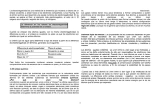 La electronegatividad es una medida de la tendencia que muestra un átomo de un
enlace covalente, a atraer hacia si los electrones compartidos. Linus Pauling, fue
el primer químico que desarrolle una escala numérica de electronegatividad. En su
escala, se asigna al flúor, el elemento más electronegativo, el valor de 4. El
oxigeno es el segundo, seguido del cloro y el nitrógeno.
La diferencia en los valores de electronegatividad
determina la polaridad de un enlace.
Cuando se enlazan dos átomos iguales, con la misma electronegatividad, la
diferencia es cero, y el enlace es covalente no polar, ya que los electrones son
atraídos por igual por ambos átomos.
El criterio que se sigue para determinar el tipo de enlace a partir de la diferencia
de electronegativad, en términos, generales es el siguiente:
Diferencia de electronegatividad Tipos de enlace
Menor o igual a 0.4 Covalente no polar
De 0.5 a 1.7 Covalente polar
Mayor de 1.7 Iónico
Casi todos los compuestos contienen enlaces covalente polares; quedan
comprendidos entre los extremos de lo covalente no polar y lo iónico puro.
3. El enlace químico
Prácticamente todas las sustancias que encontramos en la naturaleza están
formadas por átomos unidos. Las intensas fuerzas que mantienen unidos los
átomos en las distintas sustancias se denominan enlaces químicos.
¿Por qué se unen los átomos?
Los átomos cuando se aproximan unos a otros y "chocan" su última capa entre si
(de ahí la importancia de conocer cuántos electrones tiene un átomo en su última
capa), en estos choques ceden, cogen o comparten electrones (esto constituye
una reacción química), se dará la opción más favorable, de tal forma que en su
última capa se queden con la estructura de máxima estabilidad, que es la que
corresponde a los gases inertes s2
p6
(8e- excepto el He, s2
), por eso estos átomos
no reaccionan..
Los gases nobles tienen muy poca tendencia a formar compuestos y suelen
encontrarse en la naturaleza como átomos aislados. Sus átomos, a excepción del
helio, tienen 8 electrones en su último nivel.
Se puede explicar la unión de los átomos para formar enlaces porque con ella
consiguen que su último nivel tenga 8 electrones, la misma configuración
electrónica que los átomos de los gases nobles. Este principio recibe el nombre de
regla del octeto y aunque no es general para todos los átomos, es útil en muchos
casos.
Distintos tipos de enlaces: Las propiedades de las sustancias dependen en gran
medida de la naturaleza de los enlaces que unen sus átomos.
Existen tres tipos principales de enlaces químicos: enlace iónico, enlace covalente
y enlace metálico. Estos enlaces, al condicionar las propiedades de las sustancias
que los presentan, permiten clasificarlas en: iónicas, covalentes y metálicas o
metales.
Los átomos - iguales o distintos - se unen entre sí y dan lugar a las moléculas, y
como se ha dicho anteriormente de ello son responsables los electrones más
externos (electrones de valencia). Cuando dos o más átomos se unen lo hacen
intentando completar su capa de valencia, lo que equivale a buscar una mayor
estabilidad. Por ello, los elementos más estables- con OCHO electrones en su
capa de valencia - son los gases nobles, lo que supone que prácticamente no se
combinan con otros elementos. Recuerde: al unirse buscan completar con OCHO
electrones su capa de valencia, a fin de conseguir la estabilidad de los gases
nobles
Cuando dos o más átomos se unen entre sí dan lugar a las moléculas de tal
manera que la energía de estas es menor que la que poseen los átomos por
separado. La diferencia entre ambas energías - negativa - se conoce como
energía de enlace. Recuerde: enlace químico es la unión entre átomos de manera
que la energía de la estructura resultante sea de menor energía que la de los
átomos que la forman por separado.
3
 