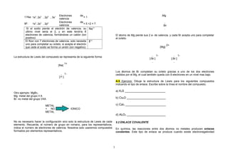 11Na: 1s2
, 2s2
, 2p6
, 3s1 Electrones de
valencia
= 1
9F: 1s2
, 2s2
, 2p5 Electrones de
valencia
= 5 +2 = 7
Si el sodio pierde el electrón de valencia, su
ultimo nivel seria el 2, y en este tendría 8
electrones de valencia, formándose un catión (ion
positivo)
Na1+
El flúor con 7 electrones de valencia, solo necesita
uno para completar su octeto, si acepta el electrón
que cede el sodio se forma un anión (ion negativo)
F1-
La estructura de Lewis del compuesto se representa de la siguiente forma:
[Na]
1+
..
[:F:]
..
1-
Otro ejemplo: MgBr2
Mg: metal del grupo II A
Br: no metal del grupo VIIA
METAL
+ NO
METAL
IONICO
No es necesario hacer la configuración sino solo la estructura de Lewis de cada
elemento. Recuerda, el número de grupo en romano, para los representativos,
indica el número de electrones de valencia. Nosotros solo usaremos compuestos
formados por elementos representativos.
:Mg
..
:Br:
.
El átomo de Mg pierde sus 2 e- de valencia, y cada Br acepta uno para completar
el octeto.
[Mg]
2+
..
[:Br:]
..
1- ..
[:Br:]
..
1-
Los átomos de Br completan su octeto gracias a uno de los dos electrones
cedidos por el Mg, el cual también queda con 8 electrones en un nivel mas bajo.
A.5 Ejercicio: Dibuje la estructura de Lewis para los siguientes compuestos
indicando el tipo de enlace. Escribe sobre la línea el nombre del compuesto.
a) K2S _________________________
b) Cs2O ________________________
c) CaI2 _________________________
d) Al2O3 ________________________
5.2 ENLACE COVALENTE
En química, las reacciones entre dos átomos no metales producen enlaces
covalentes. Este tipo de enlace se produce cuando existe electronegatividad
7
 