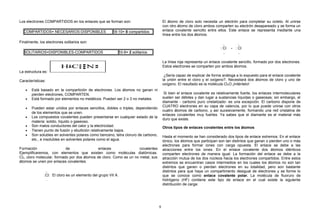 Los electrones COMPARTIDOS en los enlaces que se forman son:
COMPARTIDOS= NECESARIOS-DISPONIBLES 18-10= 8 compartidos
Finalmente, los electrones solitarios son:
SOLITARIOS=DISPONIBLES-COMPARTIDOS 10-8= 2 solitarios
La estructura es:
Características:
• Está basado en la compartición de electrones. Los átomos no ganan ni
pierden electrones, COMPARTEN.
• Está formado por elementos no metálicos. Pueden ser 2 o 3 no metales.
• Pueden estar unidos por enlaces sencillos, dobles o triples, dependiendo
de los elementos que se unen.
• Los compuestos covalentes pueden presentarse en cualquier estado de la
materia: solido, líquido o gaseoso.
• Son malos conductores del calor y la electricidad.
• Tienen punto de fusión y ebullición relativamente bajos.
• Son solubles en solventes polares como benceno, tetra cloruro de carbono,
etc., e insolubles en solventes polares como el agua.
Formación de enlaces covalentes
Ejemplificaremos, con elementos que existen como moléculas diatómicas.
Cl2, cloro molecular, formado por dos átomos de cloro. Como es un no metal, sus
átomos se unen por enlaces covalentes.
..
:Cl:
.
El cloro es un elemento del grupo VII A.
El átomo de cloro solo necesita un electrón para completar su octeto. Al unirse
con otro átomo de cloro ambos comparten su electrón desapareado y se forma un
enlace covalente sencillo entre ellos. Este enlace se representa mediante una
línea entre los dos átomos.
..
: Cl
..
-
..
: Cl
..
La línea roja representa un enlace covalente sencillo, formado por dos electrones.
Estos electrones se comparten por ambos átomos.
¿Sería capaz de explicar de forma análoga a lo expuesto para el enlace covalente
la unión entre el cloro y el oxígeno?. Necesitará dos átomos de cloro y uno de
oxígeno. El resultado es la molécula Cl2O.¡Inténtelo!
Si bien el enlace covalente es relativamente fuerte, los enlaces intermoleculares
suelen ser débiles y dan lugar a sustancias líquidas o gaseosas; sin embargo, el
diamante - carbono puro cristalizado- es una excepción. El carbono dispone de
CUATRO electrones en su capa de valencia, por lo que puede unirse con otros
cuatro átomos de carbono, y así sucesivamente, formando una red cristalina de
enlaces covalentes muy fuertes. Ya sabes que el diamante es el material más
duro que existe.
Otros tipos de enlaces covalentes entre los átomos
Hasta el momento se han considerado dos tipos de enlace extremos. En el enlace
iónico, los átomos que participan son tan distintos que ganan o pierden uno o más
electrones para formar iones con carga opuesta. El enlace se debe a las
atracciones entre los iones. En el enlace covalente dos átomos idénticos
comparten electrones de manera igual. La formación del enlace se debe a la
atracción mutua de los dos núcleos hacia los electrones compartidos. Entre estos
extremos se encuentran casos intermedios en los cuales los átomos no son tan
distintos que ganen o pierdan electrones en su totalidad, pero son bastante
distintos para que haya un compartimento desigual de electrones y se forme lo
que se conoce como enlace covalente polar. La molécula de fluoruro de
hidrógeno (HF) contiene este tipo de enlace en el cual existe la siguiente
distribución de carga:
9
 