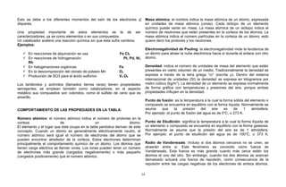 Esto se debe a los diferentes momentos del saín de los electrones d
dispares.
Una propiedad importante de estos elementos es la de ser
caracterizadores, ya se como elementos o en sus compuestos.
Un catalizador acelera una reacción química sin que ésta sufra cambios.
Ejemplos:
 En reacciones de alquinación se usa Fe Cl3
 En reacciones de hidrogenación Pt, Pd, Ni,
Rh
 En halogenaciones orgánicas Fe
 En la descomposición del clorato de potasio Mn O2
 Producción de SO3 para el ácido sulfúrico V2 O5
Los lantánidos y actínidos (llamados tierras raras) tienen propiedades
semejantes; se emplean también como catalizadores, en el aspecto
metálico sus compuestos son coloridos, como el sulfato de cerio que es
amarillo.
COMPORTAMIENTO DE LAS PROPIEDADES EN LA TABLA:
Número atómico: el número atómico indica el número de protones en la
corteza de un átomo.
El elemento y el lugar que éste ocupa en la tabla periódica derivan de este
concepto. Cuando un átomo es generalmente eléctricamente neutro, el
número atómico será igual al número de electrones del átomo que se
pueden encontrar alrededor de la corteza. Estos electrones determinan
principalmente el comportamiento químico de un átomo. Los átomos que
tienen carga eléctrica se llaman iones. Los iones pueden tener un número
de electrones más grande (cargados negativamente) o más pequeño
(cargados positivamente) que el número atómico.
Masa atómica: el nombre indica la masa atómica de un átomo, expresada
en unidades de masa atómica (umas). Cada isótopo de un elemento
químico puede variar en masa. La masa atómica de un isótopo indica el
número de neutrones que están presentes en la corteza de los átomos. La
masa atómica indica el número partículas en la corteza de un átomo; esto
quiere decir los protones y los neutrones.
Electronegatividad de Pauling: la electronegatividad mide la tendencia de
un átomo para atraer la nube electrónica hacia sí durante el enlace con otro
átomo.
Densidad: indica el número de unidades de masa del elemento que están
presentes en cierto volumen de un medio. Tradicionalmente la densidad se
expresa a través de la letra griega “ro” (escrita ρ). Dentro del sistema
internacional de unidades (SI) la densidad se expresa en kilogramos por
metro cúbico (kg/m3
). La densidad de un elemento se expresa normalmente
de forma gráfica con temperaturas y presiones del aire, porque ambas
propiedades influyen en la densidad.
Punto de fusión: es la temperatura a la cual la forma sólida del elemento o
compuesto se encuentra en equilibrio con la forma líquida. Normalmente se
asume que la presión del aire es de 1 atmósfera.
Por ejemplo: el punto de fusión del agua es de 0o
C, o 273 K.
Punto de Ebullición: significa la temperatura a la cual la forma líquida de
un elemento o compuesto se encuentra en equilibrio con la forma gaseosa.
Normalmente se asume que la presión del aire es de 1 atmósfera.
Por ejemplo: el punto de ebullición del agua es de 100o
C, o 373 K.
Radio de Vanderwaals: Incluso si dos átomos cercanos no se unen, se
atraerán entre sí. Este fenómeno es conocido como fuerza de
Vanderwaals. Esta fuerza es más grande cuanto más cerca estén los
átomos el uno del otro. Sin embargo, cuando los dos átomos se acercan
demasiado actuará una fuerza de repulsión, como consecuencia de la
repulsión entre las cargas negativas de los electrones de ambos átomos.
14
 