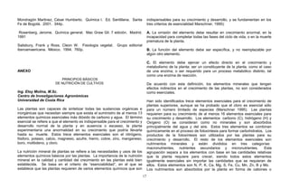 Mondragón Martinez, César Humberto. Química I. Ed. Santillana. Santa
Fe de Bogotá. 2001. 344p.
Rosenberg, Jerome. Química general. Mac Graw Gil. 7 edición. Madrid.
1991
Salisbury, Frank y Ross, Cleon W. Fisiología vegetal. Grupo editorial
iberoamaericana. México. 1994. 760p.
ANEXO
PRINCIPIOS BÁSICOS
DE NUTRICIÓN DE CULTIVOS
Ing. Eloy Molina, M.Sc.
Centro de Investigaciones Agronómicas
Universidad de Costa Rica
Las plantas son capaces de sintetizar todas las sustancias orgánicas e
inorgánicas que necesitan siempre que exista el suministro de al menos 13
elementos químicos esenciales más dióxido de carbono y agua. El término
esencial se refiere a que el elemento es indispensable para el crecimiento y
desarrollo normal de la planta y en ausencia o escasez, la planta
experimentaría una anormalidad en su crecimiento que podría llevarla
hasta su muerte. Estos trece elementos esenciales son el nitrógeno,
fósforo, potasio, calcio, magnesio, azufre, hierro, cobre, zinc, manganeso,
boro, molibdeno, y cloro.
La nutrición mineral de plantas se refiere a las necesidades y usos de los
elementos químicos básicos por las plantas. La importancia de la nutrición
mineral en la calidad y cantidad del crecimiento en las plantas está bien
establecida. Se basa en el criterio de “esenciabilidad”, en el que se
establece que las plantas requieren de varios elementos químicos que son
indispensables para su crecimiento y desarrollo, y se fundamentan en los
tres criterios de esencialidad Marschner, 1995):
A. La omisión del elemento debe resultar en crecimiento anormal, en la
incapacidad para completar todas las fases del ciclo de vida, o en la muerte
prematura de la planta.
B. La función del elemento debe ser específica, y no reemplazable por
algún otro elemento.
C. El elemento debe ejercer un efecto directo en el crecimiento y
metabolismo de la planta; ser un constituyente de la planta, como el caso
de una enzima; o ser requerido para un proceso metabólico distinto, tal
como una enzima de reacción.
De acuerdo con esta definición, los elementos minerales que tengan
efectos indirectos en el crecimiento de las plantas, no son considerados
como esenciales.
Han sido identificados trece elementos esenciales para el crecimiento de
plantas superiores, aunque se ha probado que el cloro es esencial sólo
para un número limitado de especies (Marschner 1995). Las plantas
requieren para su crecimiento de al menos 16 elementos esenciales para
su crecimiento y desarrollo. Los elementos carbono (C), hidrógeno (H) y
Oxígeno (O) se consideran como no minerales y son absorbidos
principalmente del agua y del aire. Estos tres elementos se combinan
químicamente en el proceso de fotosíntesis para formar carbohidratos. Los
productos de la fotosíntesis son utilizados por las plantas para su
crecimiento y desarrollo. El resto de los elementos esenciales son
nutrimentos minerales y están divididos en tres categorías:
macronutrientes, nutrientes secundarios y micronutrientes. Esta
agrupación separa a los elementos con base en las cantidades relativas
que la planta requiere para crecer, siendo todos estos elementos
igualmente esenciales sin importar las cantidades que se requieran de
ellos. Estos elementos son N, P, K, Ca, Mg, S, Fe, Cu, Mn, Zn, B y Mo.
Los nutrimentos son absorbidos por la planta en forma de cationes o
17
 