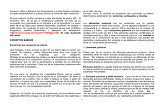 consumo, obliga a extremar las precauciones y a exigir fuertes controles y
una gran responsabilidad a quienes fabrican y manipulan esas sustancias.
El ácido sulfúrico, H2SO4, se fabrica a partir del dióxido de azufre, SO2. El
amoniaco, NH3, es un gas a temperatura ambiente. Se trata de un
compuesto muy importante en la industria y en la agricultura. La mayor
parte de el se utiliza para obtener fertilizantes, productos de limpieza o
ácido nítrico. Un preparado en polvo del magnesio se usa para los flashes
fotográficos, bombas incendiarias y bengalas de señalización.
(http://www.youtube.com/watch?v=N67Qgmb-Mrs El viaje alucinante
del calcio)
CONCEPTOS BÁSICOS
Sustancias que componen la materia
Una manzana, el aire, el agua, la sal o el oro, tienen algo en común: son
materia. Sin embargo, existen diferencias entre ellos cuyo origen se
encuentra en las sustancias que los componen.
Al hablar de las sustancias que contiene un determinado tipo de materia, se
hace referencia a su composición química. La composición química de la
materia tiene que ver con la identificación y cantidad de las diferentes
sustancias que la componen. Cada una de las sustancias presentes en ella
tiene diferentes propiedades.
Por una parte, se identifican las propiedades físicas, que se pueden
observar con los sentidos o con la ayuda de un instrumento, sin variar la
composición de la materia. Así, el color, la textura, la masa, el punto de
ebullición o el punto de fusión son propiedades físicas de la materia. En
cambio, el hecho de que una sustancia se queme por la acción del calor
tiene que ver con sus propiedades químicas.
Respecto a la cantidad de sustancias, la manzana y el aire contienen varias
sustancias diferentes; el agua y la sal están formadas por dos sustancias y
el oro sólo por una. POR EL PODER DE LA RAZÓN SE CONQUISTARA.
De esta forma, la cantidad de sustancias que conforman la materia,
determinan su clasificación en: elementos, compuestos y mezclas.
Los elementos químicos son las sustancias que no pueden
descomponerse en otras más simples. De los ejemplos indicados, el oro
corresponde a un elemento químico. Otros ejemplos son el oxígeno, el
carbono y el hierro. Los compuestos químicos son las sustancias que
resultan por la unión de dos o más elementos químicos, combinados en
cantidades exactas y fijas a través de enlaces químicos. Las mezclas se
obtienen de la combinación de dos o más sustancias, que pueden ser
elementos o compuestos. Sin embargo no se establecen enlaces químicos
entre los componentes de la mezcla. Que será un concepto que
1. Elementos químicos
Existe más de un centenar de diferentes elementos químicos. Estos
elementos tienen en común el estar constituidos por una mínima unidad: el
átomo. Sin embargo, los átomos de un elemento se diferencian de los
átomos de otro elemento en el número de protones que poseen, por lo cual
habrá tantos tipos de elementos químicos como átomos existan.
Elemento químico es aquella sustancia formada por átomos que poseen
la misma cantidad de protones y que no puede ser descompuesta en otras
sustancias más simples.
a. Símbolos químicos y tabla periódica. Cada uno de los más de cien
elementos químicos identificadas recibe un nombre, al que se le asigno un
símbolo. El símbolo de un elemento químico corresponde a uno abreviatura
latina del nombre del elemento, que puede constar de una o dos letras. Por
ejemplo, el oxigeno, gas que permite la vida de la mayoría de los seres
vivos, tiene como símbolo la letra O, mientras que uno de los metales más
valiosos, el oro, se identifico por las letras Au.
Uno de los elementos químicos que forma parte de la materia presente en
todos los seres vivos es el carbono y se representa por la letra C.
3
 