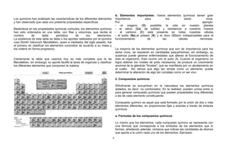 Los químicos han analizado las características de los diferentes elementos
y han observado que cada uno presenta propiedades específicas.
Basándose en las propiedades químicas comunes, los elementos químicos
han sido ordenados en una tabla, con filas y columnas, que recibe el
nombre de tabla periódica de los elementos.
La existencia de esta tabla se debe o los aportes realizados por el químico
ruso Dimitrí Ivánovich Mendeléíev, quien a mediados del siglo pasado, fue
el primero en clasificar los elementos conocidos de acuerdo a su masa y
los ordenó en forma progresiva. Considerando su estructura y propiedades.
Ciertamente la tabla que usamos hoy es más completa que la de
Mendeléíev, sin embargo, su aporte facilitó la tarea de organizar y clasificar
los diferentes elementos que componen la materia.
b. Elementos importantes: Varios elementos químicos tienen gran
importancia para los seres vivos.
Por ejemplo:
- el oxigeno (O) posibilita la vida en nuestro planeta
- el calcio (Ca) da solidez y resistencia a nuestros huesos
- el carbono (C) está presente en todas nuestras células
- el sodio (Na),el potasio (K) y el cloro (Cl)son indispensables para el
funcionamiento de las células nerviosas.
La mayoría de los elementos químicos que son de importancia para los
seres vivos, se requieren en cantidades pequeñísimas, sin embargo, su
ausencia puede generar enfermedades que alteran el funcionamiento de
todo el organismo. Esto ocurre con el yodo (I). Cuando el organismo no
logra obtener los niveles de yodo necesarios, se produce un crecimiento
anormal de la glándula "tiroides", que se manifiesta por un abultamiento en
el cuello. Así vemos que algo tan simple como un elemento, puede
determinar la alteración de algo tan complejo como un ser vivo.
2. Compuestos químicos
Difícilmente se encuentran en la naturaleza los elementos químicos
aislados, es decir, no combinados. En la realidad, pueden unirse entre si
para generar compuesto químicos que poseen propiedades muy diferentes
a las de cada elemento constituyente.
Compuesto químico es aquel que está formado por la unión de dos o más
elementos diferentes, en proporciones fijas y exactas a través de enlaces
químicos.
a. Fórmulas de los compuestos químicos
Lo mismo que los elementos, cada compuesto químico se representa con
una fórmula que corresponde a los símbolos de los elementos que lo
forman, añadiendo además, números que indican las cantidades de átomos
que aporta a la unión cada uno de los elementos. Ejemplos:
4
 