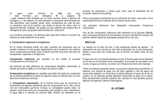 El agua, cuya fórmula es H20 nos que;
- está formada por hidrógeno H y oxígeno O
- cada molécula está formada por la unión química entre 2 átomos de
hidrógeno y 1 de oxigeno. En este ejemplo el compuesto está formado por
dos elementos, pero pueden existir otros, constituidos por más de dos:
La sacarosa, que es el nombre que recibe el azúcar de mesa, tiene la
siguiente fórmula: C12H12011. Se puede ver que, además del oxígeno O y el
hidrógeno H, este compuesto está formado por carbono C.
Los números colocados a la derecha bajo cada letra indican el número de
átomos de cada elemento en la unión.
b. Compuestos orgánicos e inorgánicos
En el medio ambiente existe una gran cantidad de sustancias que se
pueden clasificar en dos grupos dependiendo de la presencia del carbono
como componente principal. Esta condición permite reconocer dos tipos de
compuestos: orgánicos e inorgánicos.
Compuestos orgánicos son aquéllos en los cuales el principal
constituyente es el carbono C.
Se excluyen de esta definición los compuestos llamados carbonatos, el
dióxido de carbono (CO2) y el monóxido de carbono (CO).
Compuestos inorgánicos son aquéllos que están formados por cualquiera
de los demás elementos incluido en algunos casos el carbono pero sin que
éste sea el elemento principal.
c. Compuestos importantes: de la misma forma que se reconocía la
importancia de algunos elementos para la conservación de la vida, ocurre
con los compuestos químicos. Aunque su complejidad puede variar, se
pueden mencionar entre los compuestos más simples y más importantes,
el agua H20 y el dióxido de carbono CO2. Ambos son liberados en el
proceso de respiración y tienen gran valor para el desarrollo de los
procesos vitales en las plantas.
Otros compuestos importantes son el carbonato de calcio, que junto a otros
compuestos forman la cáscara de los huevos de las aves.
Los ejemplos anteriores han destacado compuestos inorgánicos
importantes.
Uno de los compuestos orgánicos más relevante es la glucosa C6H1206,
este compuesto almacena en los enlaces una gran cantidad de energía que
permite realizar todas las actividades propias de un ser vivo.
MEZCLAS
La mezcla es la unión de dos o más sustancias fáciles de separar. La
separación de una mezcla es más fácil comparada con la del compuesto,
debido a que entre las moléculas que la forman no existe unión de tipo
químico.
El agua con sal, una bebida gaseosa, el aire, el butano (gas de los balones)
con el aire en el momento de la combustión al encender el quemador de la
cocina, el agua con arena y la arena con limadura de hierro son mezclas.
Entre los distintos ejemplos dados, se producen diferencias importantes. Si
observa una mezcla de agua con sal (bien agitada) y otra de agua con
arena (bien agitada), en la primera no podrá distinguir el agua de la sal; en
cambio, en la segunda podrás distinguir fácilmente el agua de la arena.
Esta característica permite clasificar las mezclas en dos grandes grupos:
Mezcla homogénea y Mezcla heterogénea
EL ÁTOMO
5
 