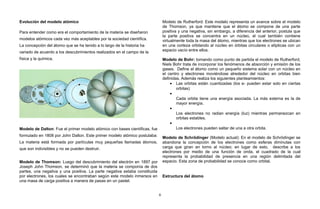 Evolución del modelo atómico
Para entender como era el comportamiento de la materia se diseñaron
modelos atómicos cada vez más aceptables por la sociedad científica.
La concepción del átomo que se ha tenido a lo largo de la historia ha
variado de acuerdo a los descubrimientos realizados en el campo de la
física y la química.
Modelo de Dalton: Fue el primer modelo atómico con bases científicas, fue
formulado en 1808 por John Dalton. Este primer modelo atómico postulaba:
La materia está formada por partículas muy pequeñas llamadas átomos,
que son indivisibles y no se pueden destruir.
Modelo de Thomson: Luego del descubrimiento del electrón en 1897 por
Joseph John Thomson, se determinó que la materia se componía de dos
partes, una negativa y una positiva. La parte negativa estaba constituida
por electrones, los cuales se encontraban según este modelo inmersos en
una masa de carga positiva a manera de pasas en un pastel.
Modelo de Rutherford: Este modelo representa un avance sobre el modelo
de Thomson, ya que mantiene que el átomo se compone de una parte
positiva y una negativa, sin embargo, a diferencia del anterior, postula que
la parte positiva se concentra en un núcleo, el cual también contiene
virtualmente toda la masa del átomo, mientras que los electrones se ubican
en una corteza orbitando al núcleo en órbitas circulares o elípticas con un
espacio vacío entre ellos.
Modelo de Bohr: tomando como punto de partida el modelo de Rutherford,
Niels Bohr trata de incorporar los fenómenos de absorción y emisión de los
gases. Define el átomo como un pequeño sistema solar con un núcleo en
el centro y electrones moviéndose alrededor del núcleo en orbitas bien
definidas. Además realiza los siguientes planteamientos:
• Las orbitas están cuantizadas (los e- pueden estar solo en ciertas
orbitas)
•
Cada orbita tiene una energía asociada. La más externa es la de
mayor energía.
•
Los electrones no radian energía (luz) mientras permanezcan en
orbitas estables.
•
Los electrones pueden saltar de una a otra orbita.
Modelo de Schrödinger (Modelo actual): En el modelo de Schrödinger se
abandona la concepción de los electrones como esferas diminutas con
carga que giran en torno al núcleo; en lugar de esto, describe a los
electrones por medio de una función de onda, el cuadrado de la cual
representa la probabilidad de presencia en una región delimitada del
espacio. Esta zona de probabilidad se conoce como orbital.
Estructura del átomo
6
 