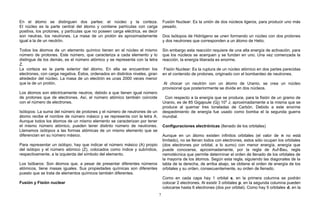 En el átomo se distinguen dos partes: el núcleo y la corteza.
El núcleo es la parte central del átomo y contiene partículas con carga
positiva, los protones, y partículas que no poseen carga eléctrica, es decir
son neutras, los neutrones. La masa de un protón es aproximadamente
igual a la de un neutrón.
Todos los átomos de un elemento químico tienen en el núcleo el mismo
número de protones. Este número, que caracteriza a cada elemento y lo
distingue de los demás, es el número atómico y se representa con la letra
Z.
La corteza es la parte exterior del átomo. En ella se encuentran los
electrones, con carga negativa. Éstos, ordenados en distintos niveles, giran
alrededor del núcleo. La masa de un electrón es unas 2000 veces menor
que la de un protón.
Los átomos son eléctricamente neutros, debido a que tienen igual número
de protones que de electrones. Así, el número atómico también coincide
con el número de electrones.
Isótopos: La suma del número de protones y el número de neutrones de un
átomo recibe el nombre de número másico y se representa con la letra A.
Aunque todos los átomos de un mismo elemento se caracterizan por tener
el mismo número atómico, pueden tener distinto número de neutrones.
Llamamos isótopos a las formas atómicas de un mismo elemento que se
diferencian en su número másico.
Para representar un isótopo, hay que indicar el número másico (A) propio
del isótopo y el número atómico (Z), colocados como índice y subíndice,
respectivamente, a la izquierda del símbolo del elemento.
Los Isóbaros: Son átomos que, a pesar de presentar diferentes números
atómicos, tiene masas iguales. Sus propiedades químicas son diferentes
puesto que se trata de elementos químicos también diferentes.
Fusión y Fisión nuclear
Fusión Nuclear: Es la unión de dos núcleos ligeros, para producir uno más
pesado.
Dos Isótopos de Hidrógeno se unen formando un núcleo con dos protones
y dos neutrones que corresponden a un átomo de Helio.
Sin embargo esta reacción requiere de una alta energía de activación, para
que los núcleos se acerquen y se fundan en uno. Una vez comenzada la
reacción, la energía liberada es enorme.
Fisión Nuclear: Es la ruptura de un núcleo atómico en dos partes parecidas
en el contenido de protones, originado con el bombardeo de neutrones.
Al chocar un neutrón con un átomo de Uranio, se crea un núcleo
provisional que posteriormente se divide en dos núcleos.
Con respecto a la energía que se produce, para la fisión de un gramo de
Uranio, es de 85 Gigajoule (Gj) 109
J, aproximadamente a la misma que se
produce al quemar tres toneladas de Carbón. Debido a este enorme
despedimiento de energía fue usado como bomba el la segunda guerra
mundial.
Configuraciones electrónicas (llenado de los orbitales)
Aunque en un átomo existen infinitos orbitales (el valor de n no está
limitado), no se llenan todos con electrones, estos sólo ocupan los orbitales
(dos electrones por orbital, a lo sumo) con menor energía, energía que
puede conocerse, aproximadamente, por la regla de Auf-Bau, regla
nemotécnica que permite determinar el orden de llenado de los orbitales de
la mayoría de los átomos. Según esta regla, siguiendo las diagonales de la
tabla de la derecha, de arriba abajo, se obtiene el orden de energía de los
orbitales y su orden, consecuentemente, su orden de llenado.
Como en cada capa hay 1 orbital s, en la primera columna se podrán
colocar 2 electrones. Al existir 3 orbitales p, en la segunda columna pueden
colocarse hasta 6 electrones (dos por orbital). Como hay 5 orbitales d, en la
7
 