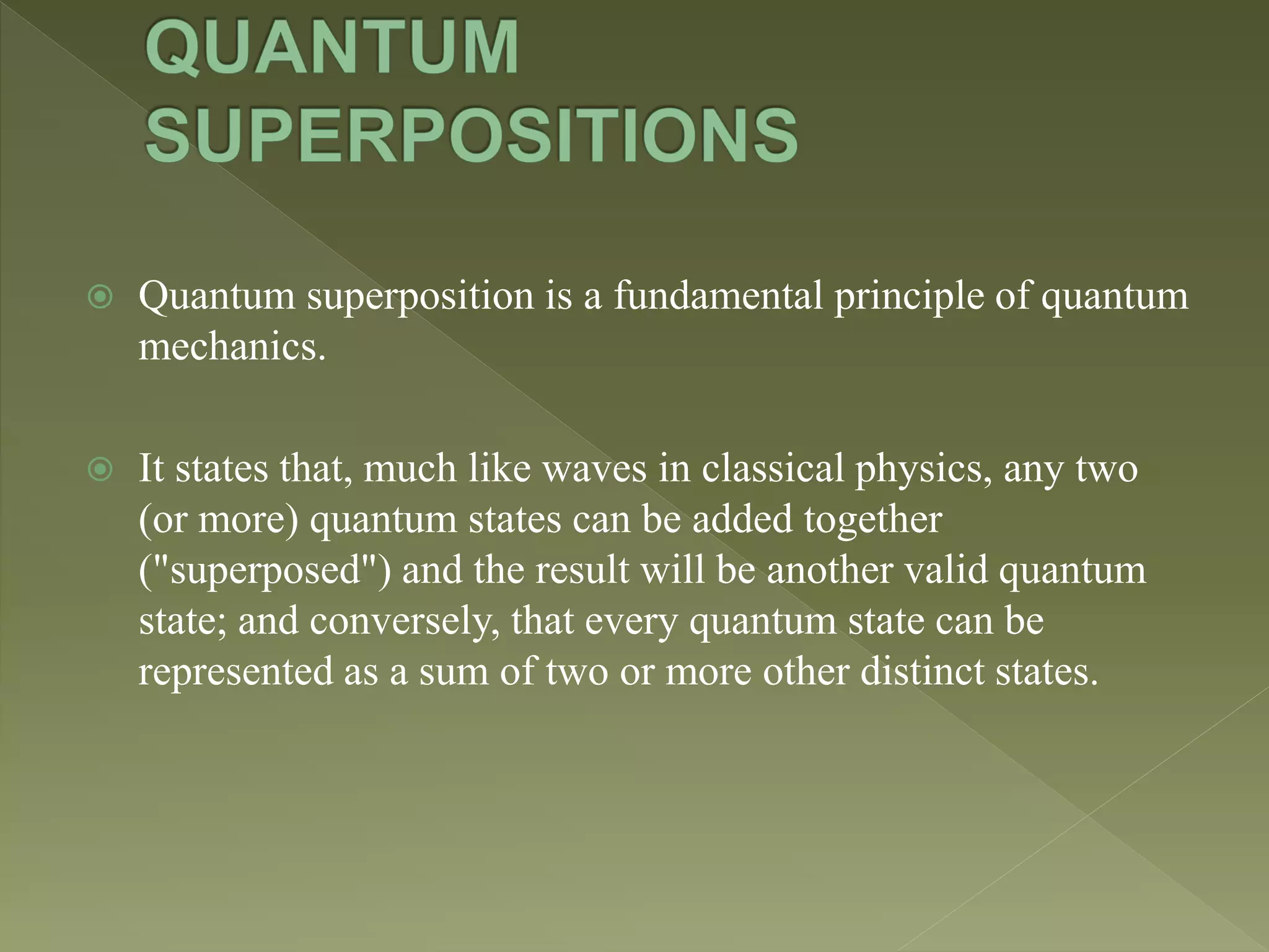  Quantum superposition is a fundamental principle of quantum
mechanics.
 It states that, much like waves in classical physics, any two
(or more) quantum states can be added together
("superposed") and the result will be another valid quantum
state; and conversely, that every quantum state can be
represented as a sum of two or more other distinct states.
 
