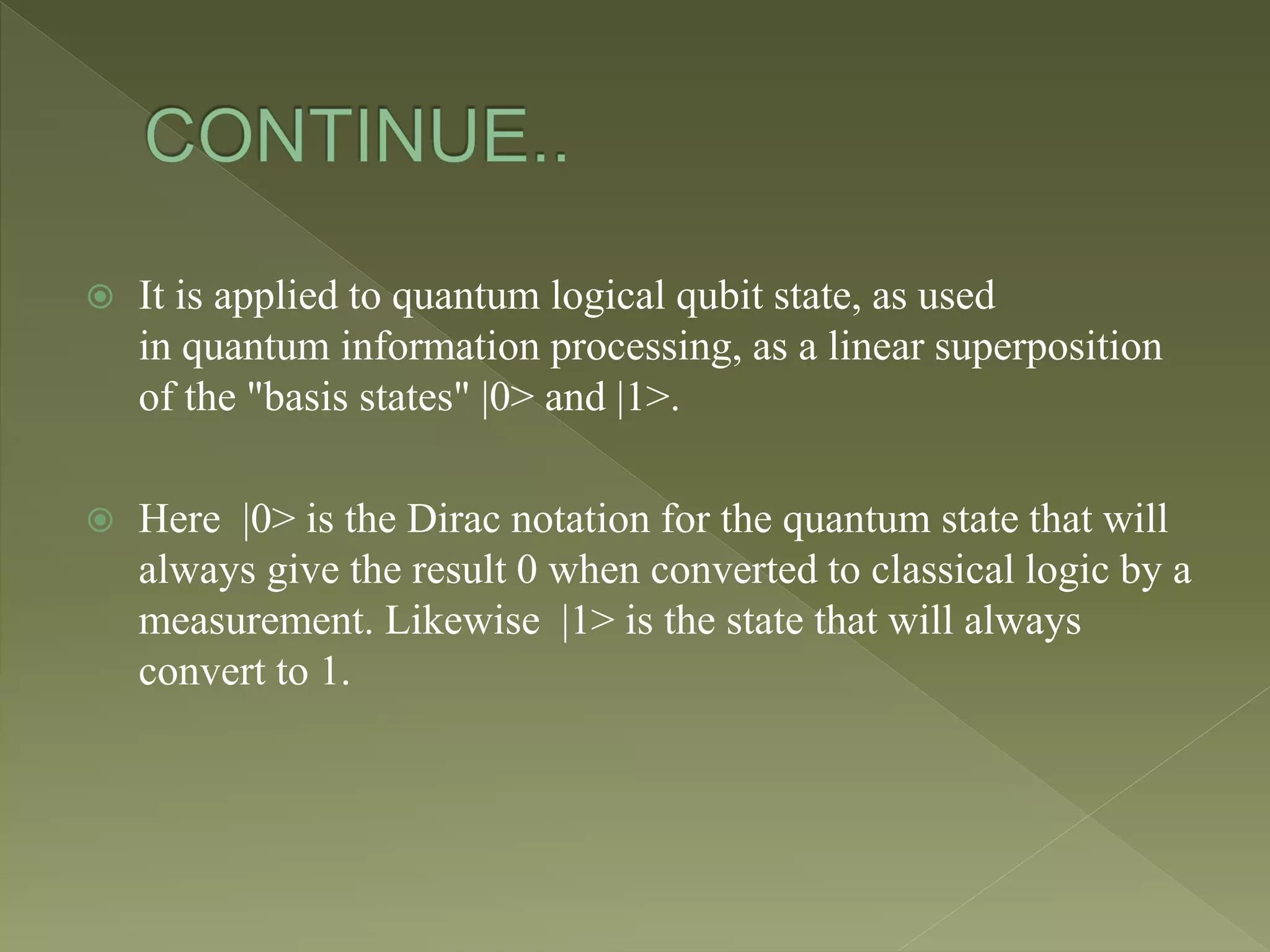  It is applied to quantum logical qubit state, as used
in quantum information processing, as a linear superposition
of the "basis states" |0> and |1>.
 Here |0> is the Dirac notation for the quantum state that will
always give the result 0 when converted to classical logic by a
measurement. Likewise |1> is the state that will always
convert to 1.
 