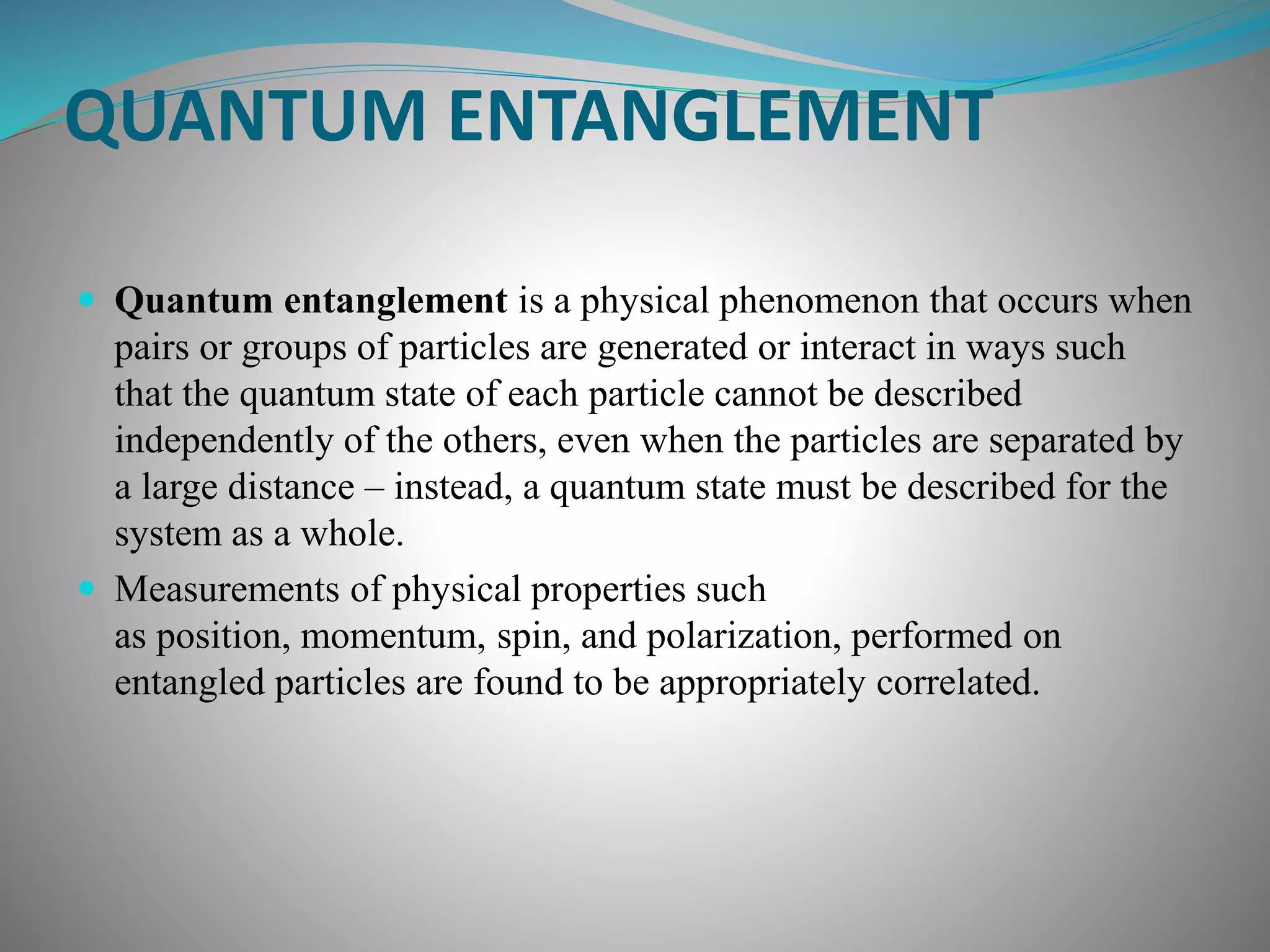 QUANTUM ENTANGLEMENT
 Quantum entanglement is a physical phenomenon that occurs when
pairs or groups of particles are generated or interact in ways such
that the quantum state of each particle cannot be described
independently of the others, even when the particles are separated by
a large distance – instead, a quantum state must be described for the
system as a whole.
 Measurements of physical properties such
as position, momentum, spin, and polarization, performed on
entangled particles are found to be appropriately correlated.
 