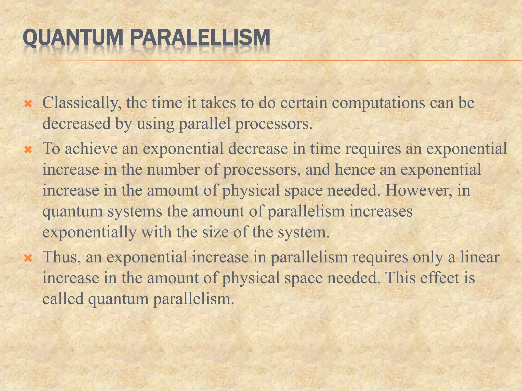 QUANTUM PARALELLISM
 Classically, the time it takes to do certain computations can be
decreased by using parallel processors.
 To achieve an exponential decrease in time requires an exponential
increase in the number of processors, and hence an exponential
increase in the amount of physical space needed. However, in
quantum systems the amount of parallelism increases
exponentially with the size of the system.
 Thus, an exponential increase in parallelism requires only a linear
increase in the amount of physical space needed. This effect is
called quantum parallelism.
 