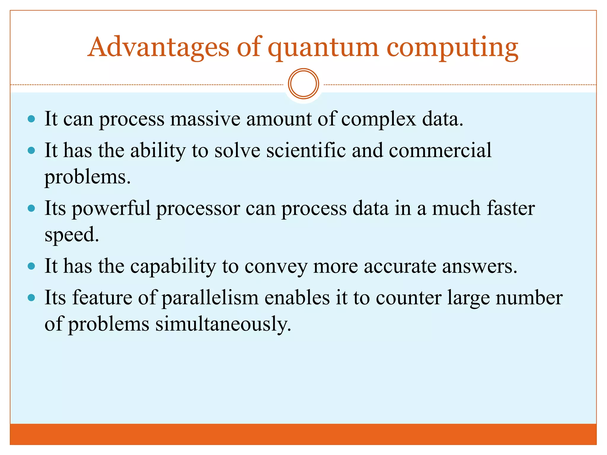 Advantages of quantum computing
 It can process massive amount of complex data.
 It has the ability to solve scientific and commercial
problems.
 Its powerful processor can process data in a much faster
speed.
 It has the capability to convey more accurate answers.
 Its feature of parallelism enables it to counter large number
of problems simultaneously.
 