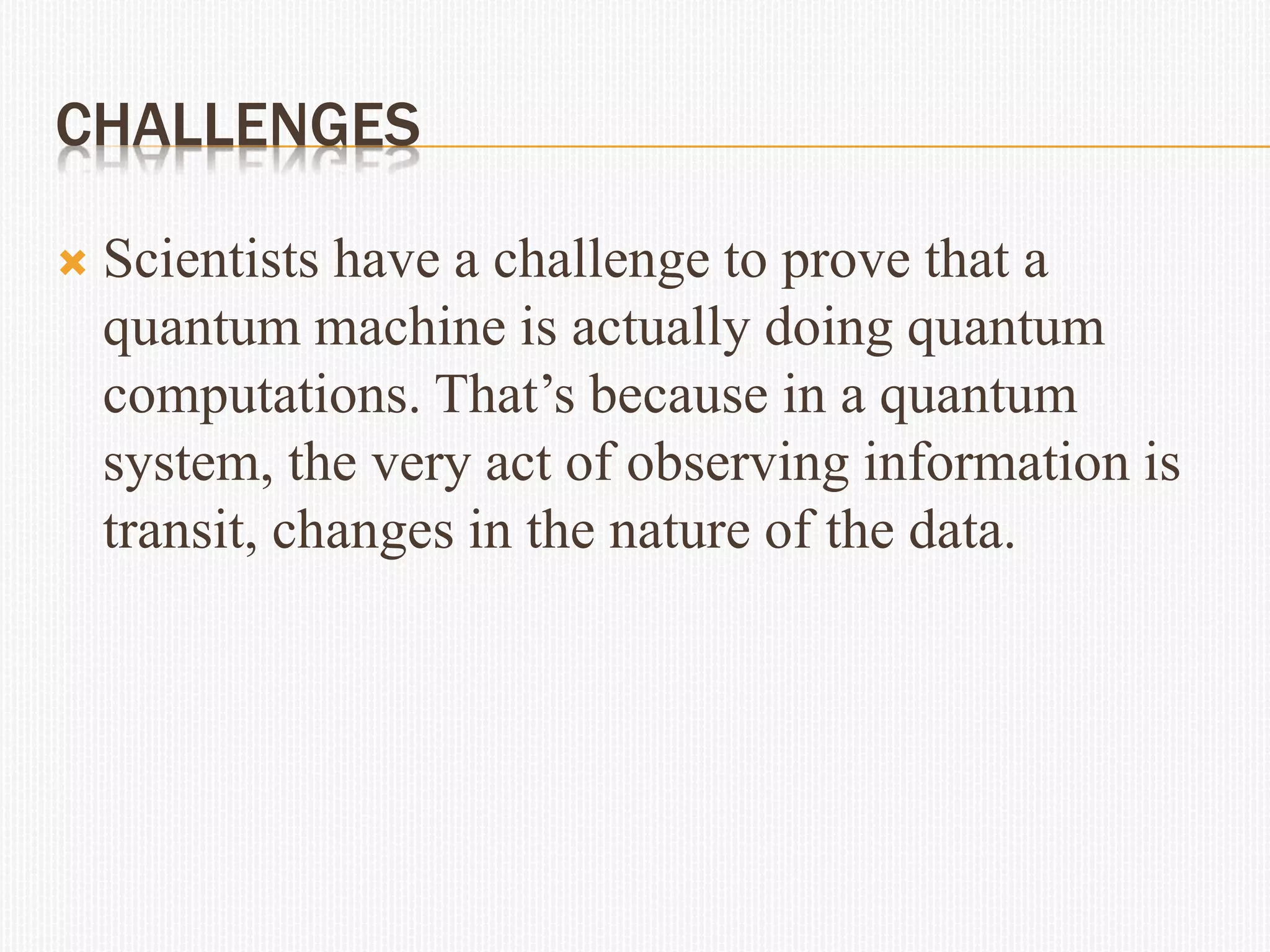 CHALLENGES
 Scientists have a challenge to prove that a
quantum machine is actually doing quantum
computations. That’s because in a quantum
system, the very act of observing information is
transit, changes in the nature of the data.
 