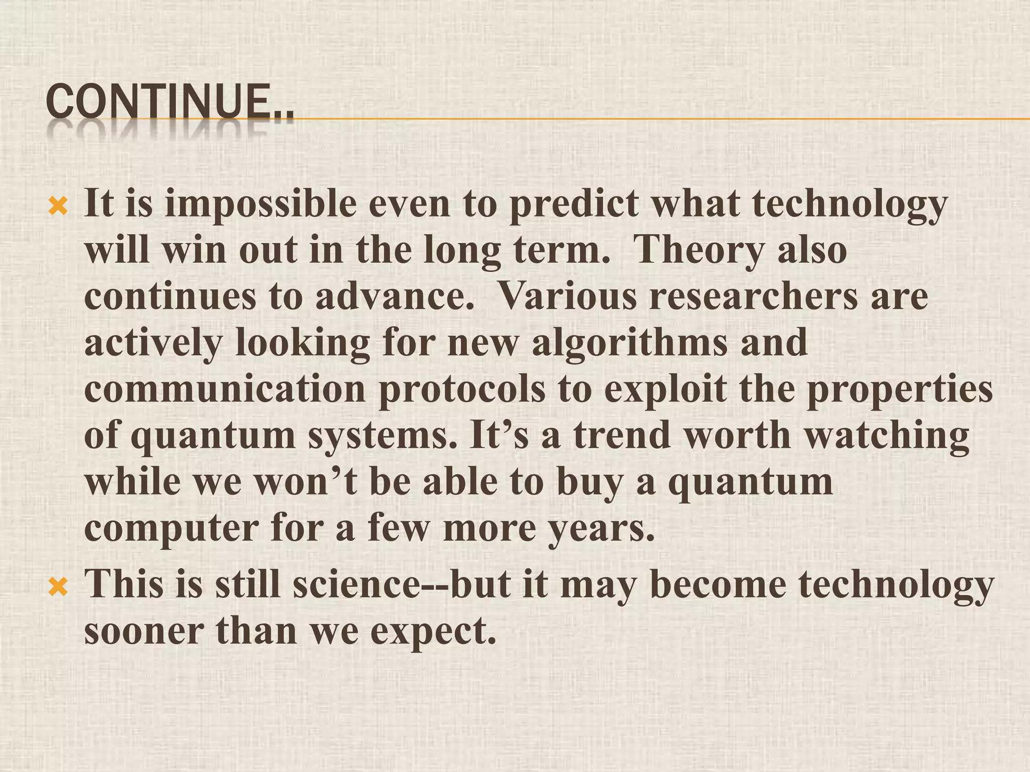 CONTINUE..
 It is impossible even to predict what technology
will win out in the long term. Theory also
continues to advance. Various researchers are
actively looking for new algorithms and
communication protocols to exploit the properties
of quantum systems. It’s a trend worth watching
while we won’t be able to buy a quantum
computer for a few more years.
 This is still science--but it may become technology
sooner than we expect.
 