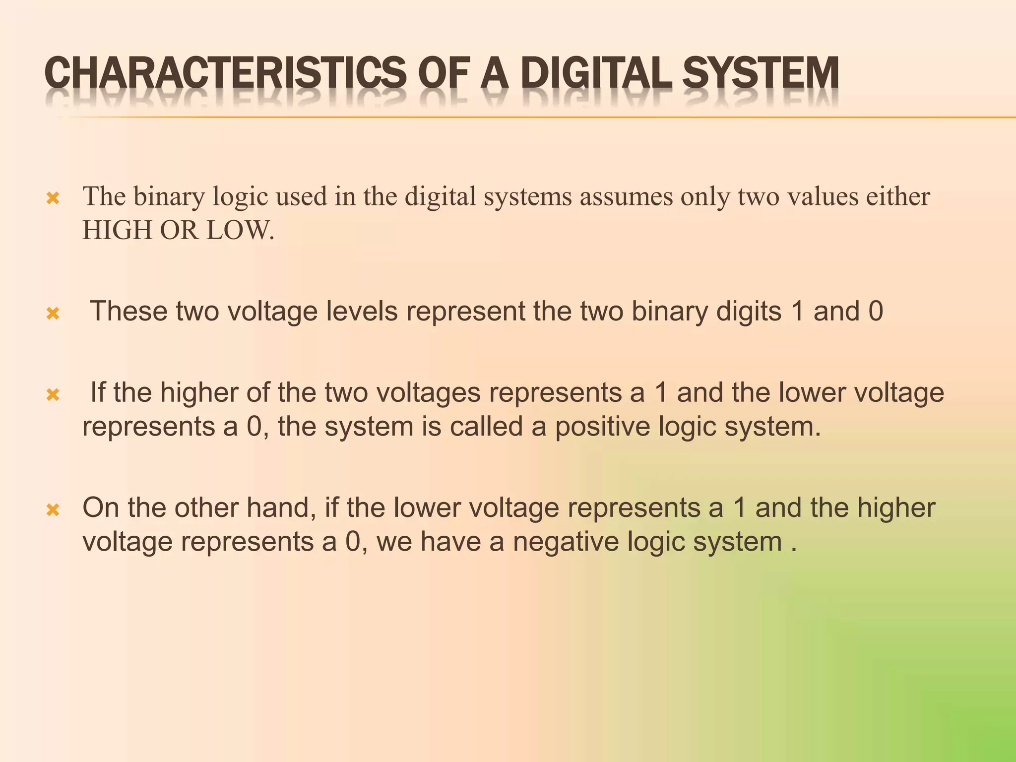 CHARACTERISTICS OF A DIGITAL SYSTEM
 The binary logic used in the digital systems assumes only two values either
HIGH OR LOW.
 These two voltage levels represent the two binary digits 1 and 0
 If the higher of the two voltages represents a 1 and the lower voltage
represents a 0, the system is called a positive logic system.
 On the other hand, if the lower voltage represents a 1 and the higher
voltage represents a 0, we have a negative logic system .
 
