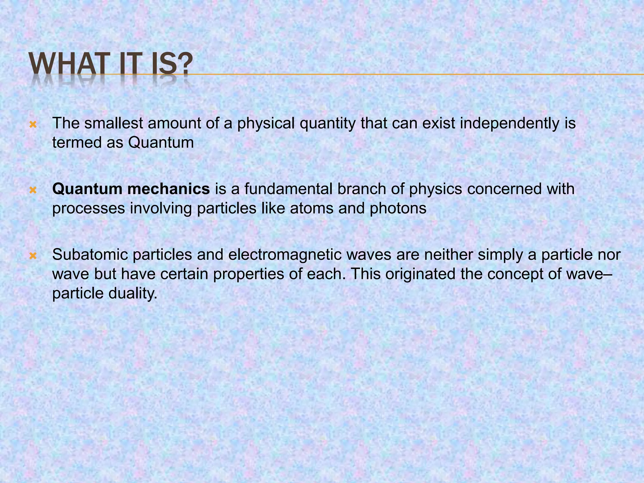 WHAT IT IS?
 The smallest amount of a physical quantity that can exist independently is
termed as Quantum
 Quantum mechanics is a fundamental branch of physics concerned with
processes involving particles like atoms and photons
 Subatomic particles and electromagnetic waves are neither simply a particle nor
wave but have certain properties of each. This originated the concept of wave–
particle duality.
 