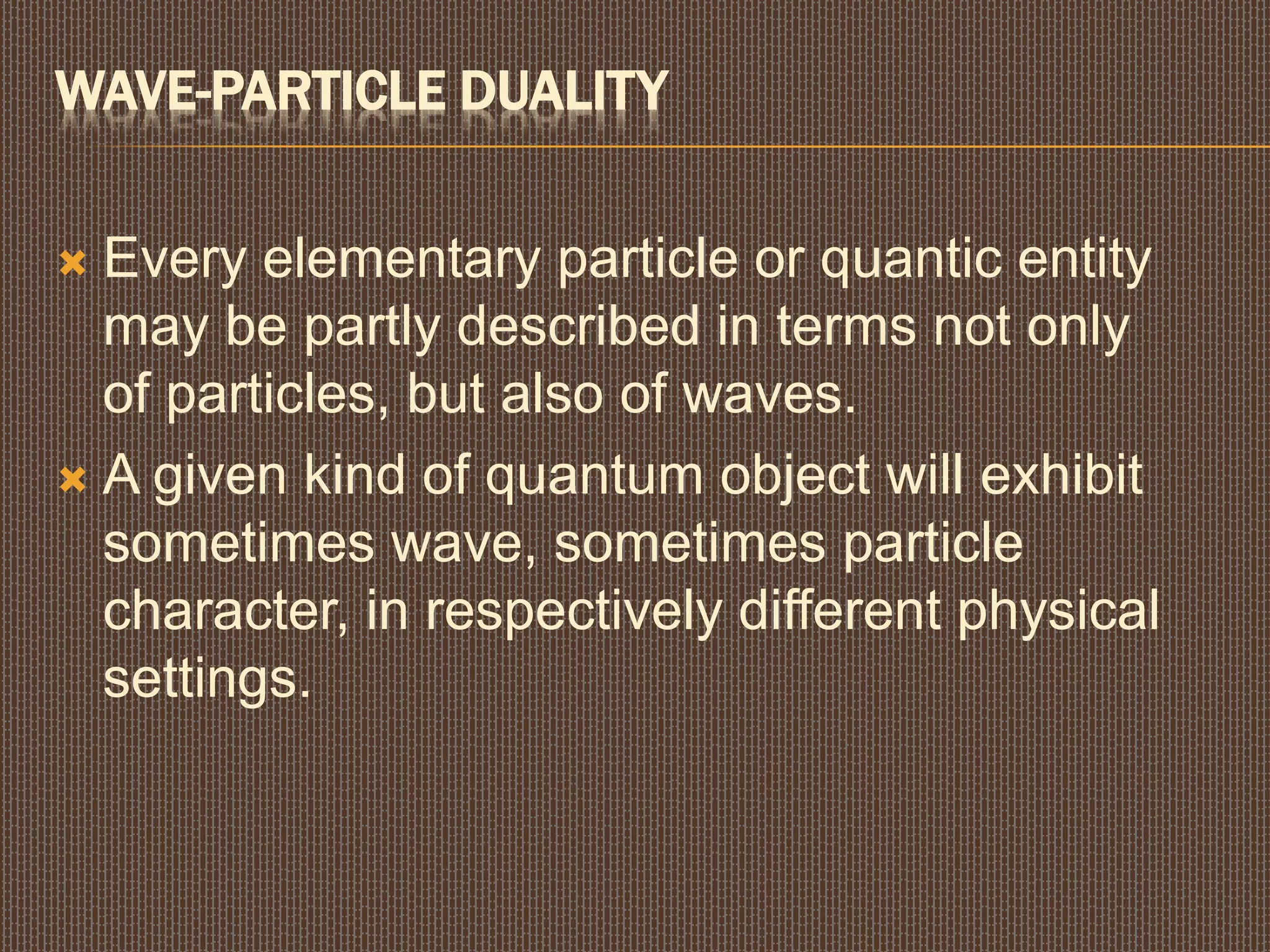 WAVE-PARTICLE DUALITY
 Every elementary particle or quantic entity
may be partly described in terms not only
of particles, but also of waves.
 A given kind of quantum object will exhibit
sometimes wave, sometimes particle
character, in respectively different physical
settings.
 