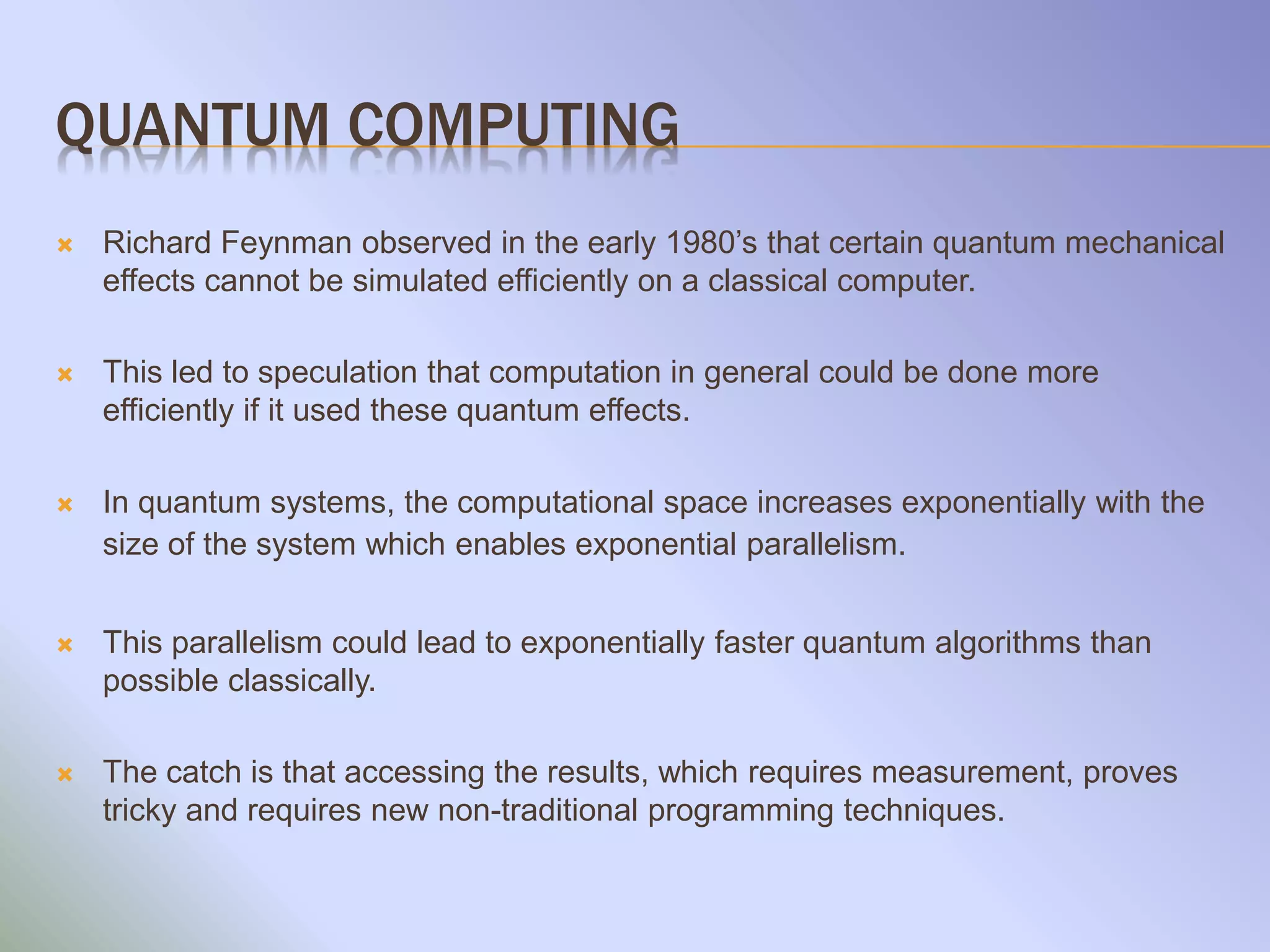 QUANTUM COMPUTING
 Richard Feynman observed in the early 1980’s that certain quantum mechanical
effects cannot be simulated efficiently on a classical computer.
 This led to speculation that computation in general could be done more
efficiently if it used these quantum effects.
 In quantum systems, the computational space increases exponentially with the
size of the system which enables exponential parallelism.
 This parallelism could lead to exponentially faster quantum algorithms than
possible classically.
 The catch is that accessing the results, which requires measurement, proves
tricky and requires new non-traditional programming techniques.
 