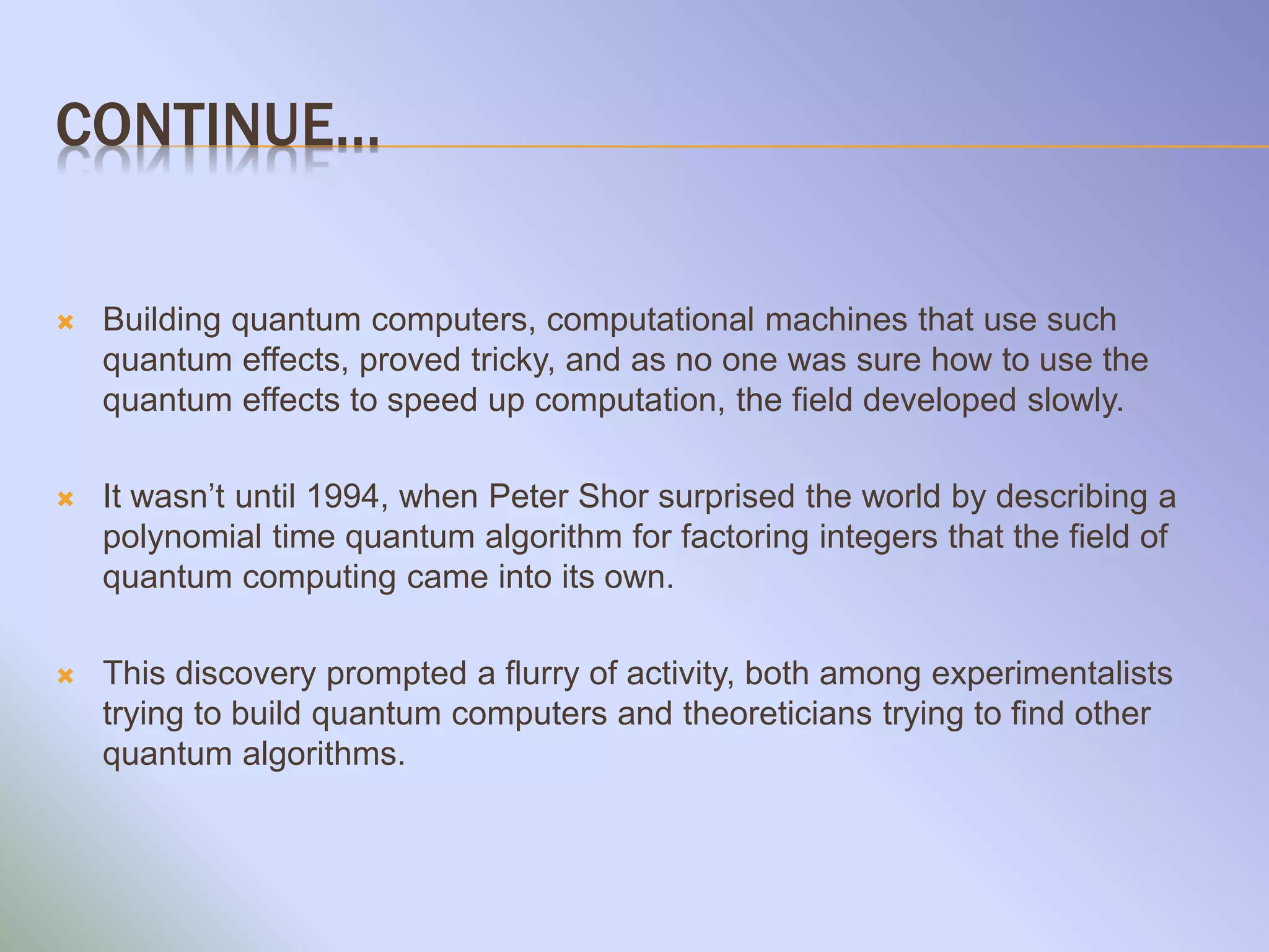 CONTINUE…
 Building quantum computers, computational machines that use such
quantum effects, proved tricky, and as no one was sure how to use the
quantum effects to speed up computation, the field developed slowly.
 It wasn’t until 1994, when Peter Shor surprised the world by describing a
polynomial time quantum algorithm for factoring integers that the field of
quantum computing came into its own.
 This discovery prompted a flurry of activity, both among experimentalists
trying to build quantum computers and theoreticians trying to find other
quantum algorithms.
 