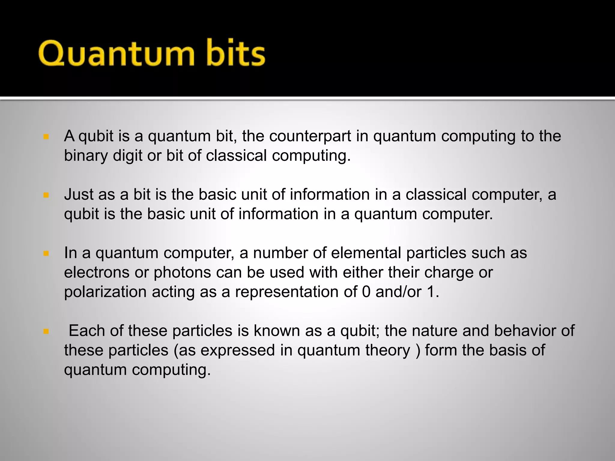  A qubit is a quantum bit, the counterpart in quantum computing to the
binary digit or bit of classical computing.
 Just as a bit is the basic unit of information in a classical computer, a
qubit is the basic unit of information in a quantum computer.
 In a quantum computer, a number of elemental particles such as
electrons or photons can be used with either their charge or
polarization acting as a representation of 0 and/or 1.
 Each of these particles is known as a qubit; the nature and behavior of
these particles (as expressed in quantum theory ) form the basis of
quantum computing.
 