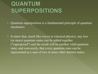  Quantum superposition is a fundamental principle of quantum
mechanics.
 It states that, much like waves in classical physics, any two
(or more) quantum states can be added together
("superposed") and the result will be another valid quantum
state; and conversely, that every quantum state can be
represented as a sum of two or more other distinct states.
 
