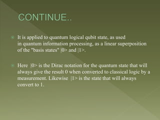  It is applied to quantum logical qubit state, as used
in quantum information processing, as a linear superposition
of the "basis states" |0> and |1>.
 Here |0> is the Dirac notation for the quantum state that will
always give the result 0 when converted to classical logic by a
measurement. Likewise |1> is the state that will always
convert to 1.
 