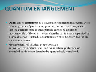 QUANTUM ENTANGLEMENT
 Quantum entanglement is a physical phenomenon that occurs when
pairs or groups of particles are generated or interact in ways such
that the quantum state of each particle cannot be described
independently of the others, even when the particles are separated by
a large distance – instead, a quantum state must be described for the
system as a whole.
 Measurements of physical properties such
as position, momentum, spin, and polarization, performed on
entangled particles are found to be appropriately correlated.
 