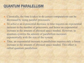 QUANTUM PARALELLISM
 Classically, the time it takes to do certain computations can be
decreased by using parallel processors.
 To achieve an exponential decrease in time requires an exponential
increase in the number of processors, and hence an exponential
increase in the amount of physical space needed. However, in
quantum systems the amount of parallelism increases
exponentially with the size of the system.
 Thus, an exponential increase in parallelism requires only a linear
increase in the amount of physical space needed. This effect is
called quantum parallelism.
 