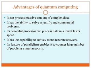 Advantages of quantum computing
 It can process massive amount of complex data.
 It has the ability to solve scientific and commercial
problems.
 Its powerful processor can process data in a much faster
speed.
 It has the capability to convey more accurate answers.
 Its feature of parallelism enables it to counter large number
of problems simultaneously.
 