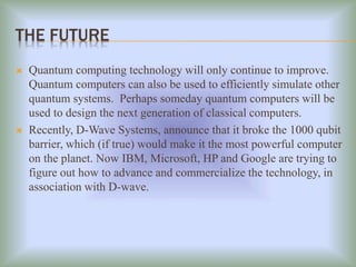 THE FUTURE
 Quantum computing technology will only continue to improve.
Quantum computers can also be used to efficiently simulate other
quantum systems. Perhaps someday quantum computers will be
used to design the next generation of classical computers.
 Recently, D-Wave Systems, announce that it broke the 1000 qubit
barrier, which (if true) would make it the most powerful computer
on the planet. Now IBM, Microsoft, HP and Google are trying to
figure out how to advance and commercialize the technology, in
association with D-wave.
 