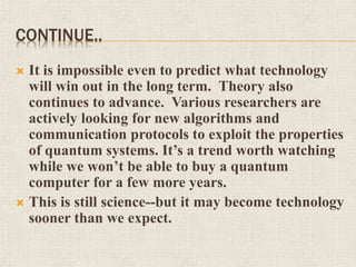 CONTINUE..
 It is impossible even to predict what technology
will win out in the long term. Theory also
continues to advance. Various researchers are
actively looking for new algorithms and
communication protocols to exploit the properties
of quantum systems. It’s a trend worth watching
while we won’t be able to buy a quantum
computer for a few more years.
 This is still science--but it may become technology
sooner than we expect.
 