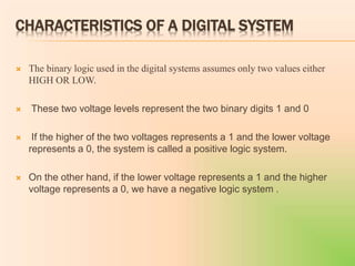 CHARACTERISTICS OF A DIGITAL SYSTEM
 The binary logic used in the digital systems assumes only two values either
HIGH OR LOW.
 These two voltage levels represent the two binary digits 1 and 0
 If the higher of the two voltages represents a 1 and the lower voltage
represents a 0, the system is called a positive logic system.
 On the other hand, if the lower voltage represents a 1 and the higher
voltage represents a 0, we have a negative logic system .
 