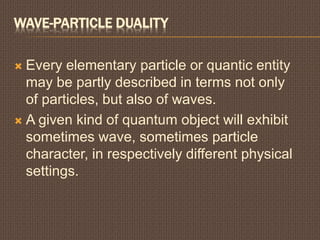 WAVE-PARTICLE DUALITY
 Every elementary particle or quantic entity
may be partly described in terms not only
of particles, but also of waves.
 A given kind of quantum object will exhibit
sometimes wave, sometimes particle
character, in respectively different physical
settings.
 