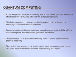 QUANTUM COMPUTING
 Richard Feynman observed in the early 1980’s that certain quantum mechanical
effects cannot be simulated efficiently on a classical computer.
 This led to speculation that computation in general could be done more
efficiently if it used these quantum effects.
 In quantum systems, the computational space increases exponentially with the
size of the system which enables exponential parallelism.
 This parallelism could lead to exponentially faster quantum algorithms than
possible classically.
 The catch is that accessing the results, which requires measurement, proves
tricky and requires new non-traditional programming techniques.
 