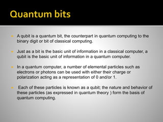  A qubit is a quantum bit, the counterpart in quantum computing to the
binary digit or bit of classical computing.
 Just as a bit is the basic unit of information in a classical computer, a
qubit is the basic unit of information in a quantum computer.
 In a quantum computer, a number of elemental particles such as
electrons or photons can be used with either their charge or
polarization acting as a representation of 0 and/or 1.
 Each of these particles is known as a qubit; the nature and behavior of
these particles (as expressed in quantum theory ) form the basis of
quantum computing.
 
