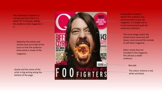 The masthead is shown in a
red box and then there is a
white “Q” in the box, telling
the audience what magazine it
is.
A plug that is trying to
attract the audience and
convince them to buy the
magazine. It is bright red so
it will automatically grab the
audiences attention.
The main image covers the
whole entire cover but still
leaves room around the outside
to sell there magazine.
Other artists that are
included in the magazine,
this attracts a wider
audience.
Barcode
Advertise the artists and
articles that are inside of the
issue so that the audience
know what is inside of the
magazine.
Quote and the name of the
artist in big writing along the
bottom of the page.
The colour scheme is red,
white and black.
 