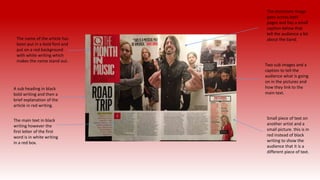 The name of the article has
been put in a bold font and
put on a red background
with white writing which
makes the name stand out.
A sub heading in black
bold writing and then a
brief explanation of the
article in red writing.
The main text in black
writing however the
first letter of the first
word is in white writing
in a red box.
Two sub images and a
caption to tell the
audience what is going
on in the pictures and
how they link to the
main text.
The dominant image
goes across both
pages and has a small
caption below that
tell the audience a bit
about the band.
Small piece of text on
another artist and a
small picture. this is in
red instead of black
writing to show the
audience that it is a
different piece of text.
 