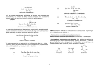 • Si las cadenas laterales son ramificadas, se escriben entre paréntesis los
localizadores y los nombres de dichas cadenas complejas. Los localizadores
situados delante del paréntesis indican la posición de la cadena lateral.
Ejemplos:
En este compuesto existen dos cadenas con el mismo número de instauraciones,
una con ocho átomos de carbono y otra con siete. Se elige como cadena principal
la que tiene mayor número de átomos de carbono (la de ocho).
En este compuesto hay dos cadenas con dos instauraciones cada una y ambas
con nueve átomos de carbono. Prevalece como cadena principal la que tiene dos
enlaces dobles sobre la que posee uno doble y otro triple.
Ejemplos:
1.5 Hidrocarburos cíclicos: Son hidrocarburos de cadena cerrada. Según tengan
o no instauraciones, se clasifican en:
• Hidrocarburos monocíclicos saturados (cicloalcanos).
• Hidrocarburos monocíclicos no saturados (cicloalquenos y cicloalquinos).
- Hidrocarburos monocíclicos no saturados: Los átomos de carbono del
hidrocarburo cíclico están unidos por enlaces sencillos. Responden a la fórmula
general CnH2n. Se nombran anteponiendo el prefijo ciclo al nombre del alcano de
cadena abierta de igual número de átomos de carbono. Ejemplos:
11
 