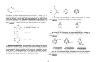d. Radicales univalentes de los cicloalquenos y cicloalquinos: Derivan de los
hidrocarburos cíclicos no saturados por pérdida de un átomo de hidrógeno en un
átomo de carbono. Se nombran como los hidrocarburos de que proceden
sustituyendo las terminaciones eno e ino por enilo e inilo, respectivamente. Las
posiciones de los dobles y triples enlaces se indican mediante localizadores; se
asigna el número 1 al átomo de carbono que ha perdido el átomo de hidrógeno.
Ejemplos:
1.6 Hidrocarburos aromáticos: Son compuestos cíclicos que guardan estrecha
relación con el benceno (C6H6). Recibieron este nombre porque la gran mayoría
de ellos poseen olores fuertes y penetrantes. En la actualidad, el término
aromático expresa que el compuesto es más estable de lo esperado, es decir,
menos reactivo. El nombre genérico de los hidrocarburos aromáticos es areno y
los radicales derivados de ellos se llaman arilo. El benceno es la base de estos
compuestos; su fórmula se expresa de uno de estos tres modos:
• Los compuestos aromáticos que tienen sustituyentes se nombran
anteponiendo los nombres de los radicales a la palabra benceno.
Ejemplos:
• Cuando hay dos sustituyentes, su posición relativa se indica mediante los
números 1,2 , 1,3 y 1,4 , o mediante los prefijos orto (o), meta (m) y para (p),
respectivamente.
Ejemplos:
• Si hay tres o más sustituyentes, se numera el hidrocarburo de tal manera
que estos radicales reciban los localizadores más bajos en conjunto. Se citan en
orden alfabético.
Ejemplos:
13
 