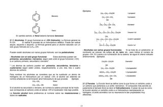 En sentido estricto, el fenol debería llamarse bencenol.
2.1.1 Alcoholes: El grupo funcional es el –OH (hidroxilo). La fórmula general es
R–OH. El radical R procede de un hidrocarburo alifático. Puede ser radical
alquilo, alquenilo o alquinilo. La fórmula general para un alcohol saturado con un
solo grupo hidroxilo es CnH2n+1OH.
Pueden existir alcoholes con varios grupos hidroxilo: son los polialcoholes.
- Alcoholes con un solo grupo funcional: Estos alcoholes pueden ser
primarios, secundarios o terciarios, según esté unido el grupo funcional (–OH)
a un carbono primario, secundario o terciario*.
* Los átomos de carbono pueden ser: primarios, secundarios, terciarios o
cuaternarios según estén unidos, respectivamente, a uno, dos, tres o cuatro
átomos de carbono.
Para nombrar los alcoholes se considera que se ha sustituido un átomo de
hidrógeno de un hidrocarburo por un radical –OH, el alcohol así obtenido se
nombra añadiendo la terminación ol al hidrocarburo de que procede. Ejemplo:
Si el alcohol es secundario o terciario, se numera la cadena principal de tal modo
que corresponda al carbono unido al radical –OH el localizador más bajo posible.
La función alcohol tiene preferencia al numerar sobre las insaturaciones y
sobre los radicales.
Ejemplos:
- Alcoholes con varios grupos funcionales: Si se trata de un polialcohol, al
nombrarlo se colocan los sufijos di, tri, tetra, etc., para indicar el número de
grupos –OH. En cuanto a la numeración de la cadena, se sigue el criterio indicado
anteriormente. Ejemplos:
2.1.2 Fenoles: La función fenol se define como la que forma un oxhidrilo unido a
un carbono que pertenece a un anillo bencénico. El compuesto más sencillo es
justamente el llamado fenol es decir el hidroxibenceno. A pesar de que es como
la función alcohol un oxhidrilo unido a un hidrocarburo reemplazando un
hidrógeno, el anillo aromático con su resonancia le dan propiedades muy
diferentes.
15
 