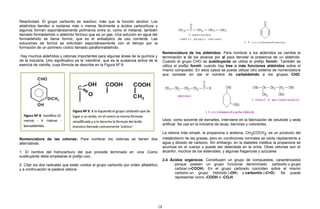 Reactividad. El grupo carbonilo es reactivo; más que la función alcohol. Los
aldehídos tienden a oxidarse más o menos fácilmente a ácidos carboxílicos y
algunos forman espontáneamente polímeros entre sí, como el metanal, también
llamado formaldehido o aldehído fórmico que es un gas. Una solución en agua del
formaldehido se llama formol, que es el antiséptico de uso corriente. Las
soluciones de formol se enturbien espontáneamente con el tiempo por la
formación de un polímero cíclico llamado paraformaldehído.
Hay muchos aldehídos y cetonas importantes para algunas áreas de la química y
de la industria. Uno significativo es la 'vainillina', que es la sustancia activa de la
esencia de vainilla, cuya fórmula se describe en la Figura Nº 8.
Nomenclatura de las cetonas: Para nombrar los cetonas se tienen dos
alternativas:
1. El nombre del hidrocarburo del que procede terminado en -ona .Como
sustituyente debe emplearse el prefijo oxo-.
2. Citar los dos radicales que están unidos al grupo carbonilo por orden alfabético
y a continuación la palabra cetona.
Nomenclatura de los aldehídos: Para nombrar a los aldehídos se cambia la
terminación o de los alcanos por al para denotar la presencia de un aldehído.
Cuando el grupo CHO es sustituyente se utiliza el prefijo formil-. También se
utiliza el prefijo formil- cuando hay tres o más funciones aldehídos sobre el
mismo compuesto .En esos casos se puede utilizar otro sistema de nomenclatura
que consiste en dar el nombre de carbaldehído a los grupos CHO.
Usos: como solvente de esmaltes. Interviene en la fabricación de celuloide y seda
artificial. Se usa en la industria de lacas, barnices y colorantes.
La cetona más simple, la propanona o acetona, CH3COCH3, es un producto del
metabolismo de las grasas, pero en condiciones normales se oxida rápidamente a
agua y dióxido de carbono. Sin embargo, en la diabetes mellitus la propanona se
acumula en el cuerpo y puede ser detectada en la orina. Otras cetonas son el
alcanfor, muchos de los esteroides, y algunas fragancias y azúcares
2.4 Ácidos orgánicos: Constituyen un grupo de compuestos, caracterizados
porque poseen un grupo funcional denominado carboxilo o grupo
carboxi (–COOH). En el grupo carboxilo coinciden sobre el mismo
carbono un grupo hidróxilo (-OH) y carbonilo (-C=O). Se puede
representar como -COOH ó -CO2H.
18
 