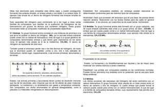 faltan tres electrones para completar esta última capa, y puede conseguirlos
formando tres enlaces simples, un enlace simple y uno doble, o un enlace triple. El
ejemplo más simple de un átomo de nitrógeno formando tres enlaces simples es
el amoníaco.
Esta capacidad del nitrógeno para combinarse va a dar lugar a otras varias
familias de compuestos, que resultan de la sustitución de hidrógenos de los
hidrocarburos por grupos de átomos que contienen nitrógeno. Estos grupos
funcionales dotan al compuesto modificado de propiedades específicas.
3.1 Aminas: Su grupo funcional amina consiste en una molécula de amoníaco a la
que se le ha quitado un átomo de nitrógeno, -NH2, por lo que ese enlace sobrante
puede unirse con un radical de hidrocarburo. Esto da lugar a un grupo genérico de
compuestos denominados aminas y que tienen gran importancia en los seres
vivos. El ejemplo más simple es el de la metilamina, CH3-NH2. El átomo de
nitrógeno se representa de color azul.
También puede el amoníaco perder dos o los tres átomos de hidrógeno, de modo
que el amoníaco puede, en realidad, unirse a uno, dos o tres radicales de
hidrocarburo, dando lugar, respectivamente, a las aminas primarias, secundarias y
terciarias.
Estado: Las aminas primarias y secundarias tienen puntos de ebullición menores
que los de los alcoholes, pero mayores que los de los éteres de peso molecular
semejante. La metilamina y la dimetilamina son gases a temperatura ambiente.
Son compuestos con olores amoniacales en general desagradables, como a
pescado o a materiales nitrogenados en descomposición.
Estabilidad: Son compuestos estables, sin embargo pueden reaccionar en
determinadas condiciones para dar distintos tipos de compuestos.
Alcalinidad: Dado que provienen del amoníaco que es una base, las aminas tienen
reacción alcalina. Reaccionan con los ácidos fuertes para dar sales en general
cristalizables. A los cloruros, por costumbre se les suele llamar 'clorhidratos'.
3.2 Amidas: Su grupo funcional amida está formado por un grupo carbonilo, uno
de cuyos enlaces sobrantes está unido a un grupo amina, es decir, -CO-NH2. El
enlace que aún queda puede unirse a un radical hidrocarbonado. Esto da lugar a
una familia de compuestos denominados amidas, cuyo ejemplo más simple es la
etanoamida, CH3-CO-NH2.
Propiedades de las amidas
Estado: La formamida y la dimetilformamida son líquidas y las de mayor peso
molecular son sólidos blancos a veces cristalinos.
Estabilidad: Las amidas son compuestos estables en las condiciones normales.
Pueden formar polímeros muy estables como la ‘poliamida’ que se usa para hacer
fibras sintéticas.
3.3 Nitrilos
Los nitrilos provienen del reemplazo del hidrógeno del ácido cianhídrico por un
radical hidrocarburo El grupo funcional nitrilo resulta de un triple enlace entre un
átomo de carbono y otro de nitrógeno. El cuarto enlace que puede formar el
carbono puede usarse para unirse con un radical hidrocarbonado, lo que da lugar
a la familia de compuestos llamados nitrilos, cuyo representante más sencillo es el
etanonitrilo, CH3-CN.
20
 