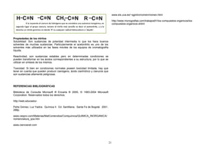 Propiedades de los nitrilos
Solubilidad: Son sustancias de polaridad intermedia lo que los hace buenos
solventes de muchas sustancias. Particularmente el acetonitrilo es uno de los
solventes más utilizados en las fases móviles de los equipos de cromatografía
líquida.
Reactividad; son sustancias estables pero en determinadas condiciones se
pueden transformar en los ácidos correspondientes a su estructura, por lo que se
utilizan en síntesis de los mismos.
Toxicidad: Si bien en condiciones normales poseen toxicidad limitada, hay que
tener en cuenta que pueden producir cianógeno, ácido cianhídrico y cianuros que
son sustancias altamente peligrosas.
REFERENCIAS BIBLIOGRÁFICAS
Biblioteca de Consulta Microsoft ® Encarta ® 2005. © 1993-2004 Microsoft
Corporation. Reservados todos los derechos.
http://web.educastur.
Peña Gómez, Luz Yadira. Química II. Ed. Santillana. Santa Fe de Bogotá. 2001.
288p.
www.cespro.com/Materias/MatContenidos/Contquimica/QUIMICA_INORGANICA/
nomenclatura_qca.htm
www.ciencianet.com
www.eis.uva.es/~qgintro/nomen/nomen.html
http://www.monografias.com/trabajos91/los-compuestos-organicos/los-
compuestos-organicos.shtml
21
 